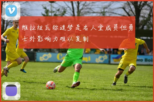 维拉纽瓦称追梦是名人堂成员但勇士外影响力难以复制