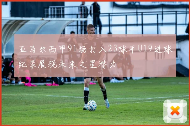 亚马尔西甲91场打入23球平U19进球纪录展现未来之星潜力
