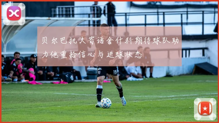 贝尔巴托夫寄语舍什科期待球队助力他重拾信心与进球状态