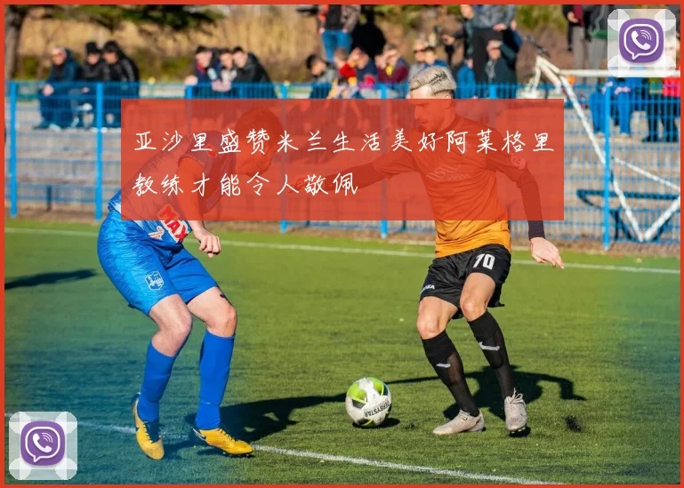 亚沙里盛赞米兰生活美好阿莱格里教练才能令人敬佩