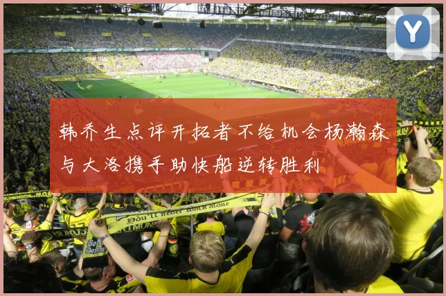韩乔生点评开拓者不给机会杨瀚森与大洛携手助快船逆转胜利
