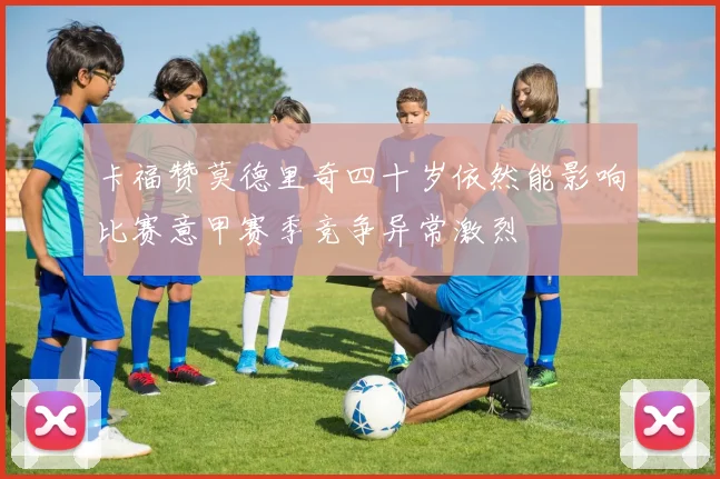 卡福赞莫德里奇四十岁依然能影响比赛意甲赛季竞争异常激烈
