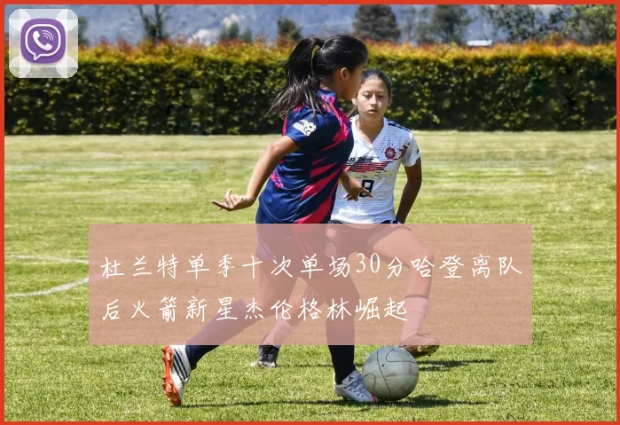 杜兰特单季十次单场30分哈登离队后火箭新星杰伦格林崛起