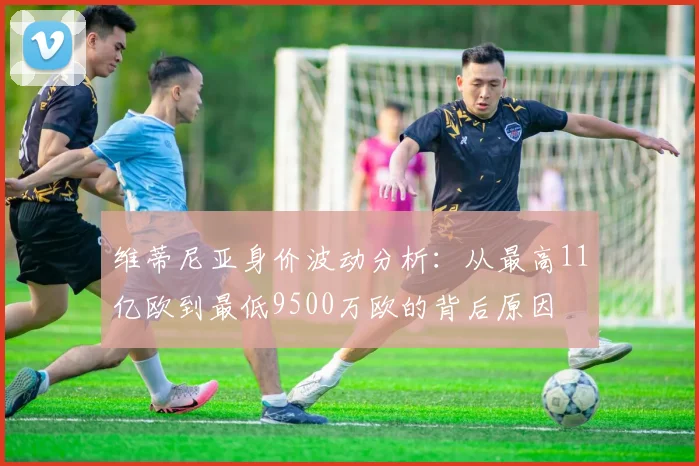 维蒂尼亚身价波动分析：从最高11亿欧到最低9500万欧的背后原因