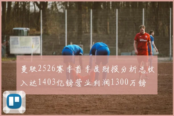 曼联2526赛季首季度财报分析总收入达1403亿镑营业利润1300万镑