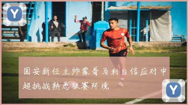 国安新任主帅蒙哥马利自信应对中超挑战熟悉联赛环境