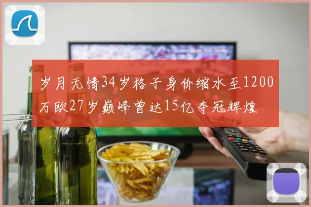 岁月无情34岁格子身价缩水至1200万欧27岁巅峰曾达15亿夺冠辉煌