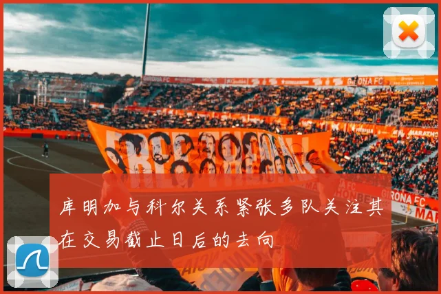 库明加与科尔关系紧张多队关注其在交易截止日后的去向