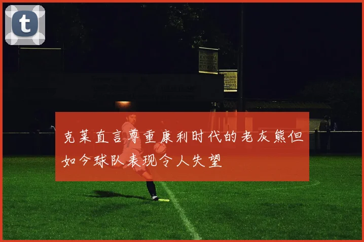 克莱直言尊重康利时代的老灰熊但如今球队表现令人失望