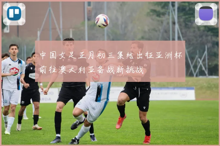 中国女足正月初三集结出征亚洲杯前往澳大利亚备战新挑战