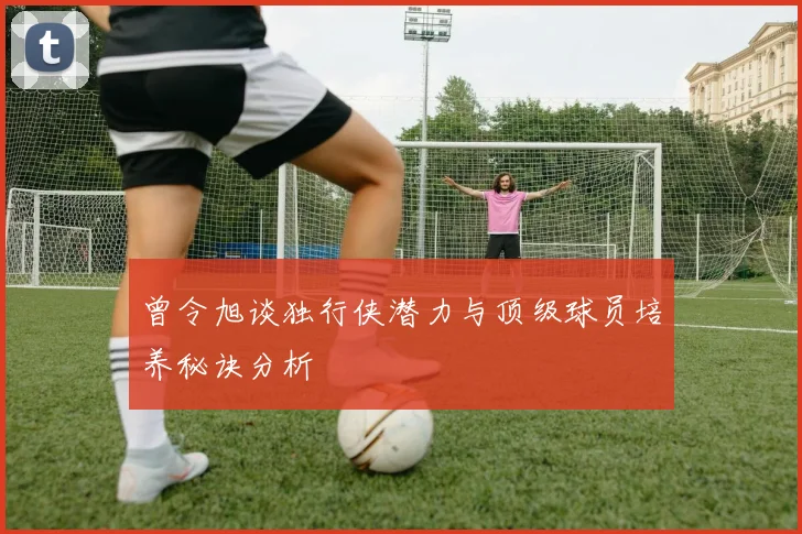 曾令旭谈独行侠潜力与顶级球员培养秘诀分析