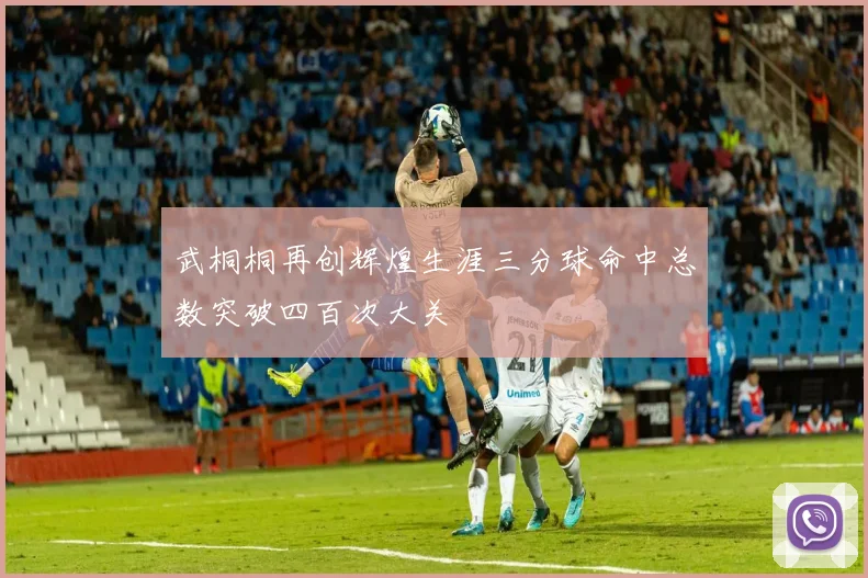 武桐桐再创辉煌生涯三分球命中总数突破四百次大关