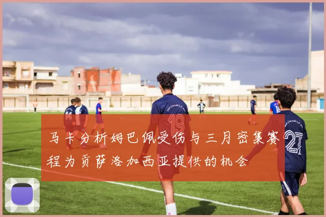 马卡分析姆巴佩受伤与三月密集赛程为贡萨洛加西亚提供的机会