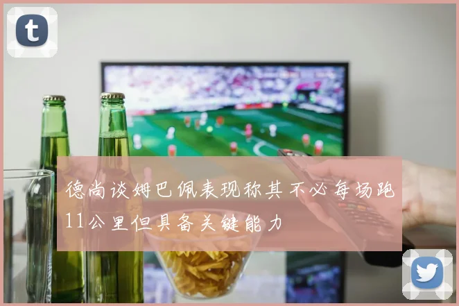 德尚谈姆巴佩表现称其不必每场跑11公里但具备关键能力