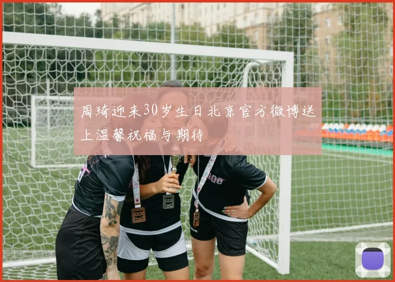 周琦迎来30岁生日北京官方微博送上温馨祝福与期待