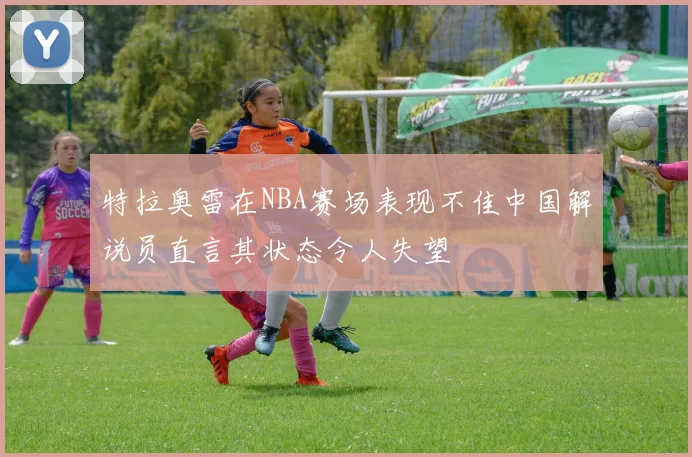 特拉奥雷在NBA赛场表现不佳中国解说员直言其状态令人失望
