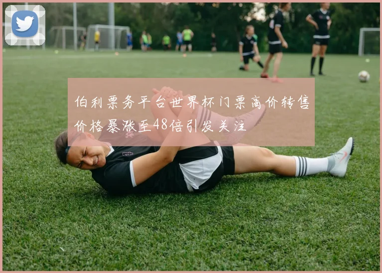 伯利票务平台世界杯门票高价转售价格暴涨至48倍引发关注