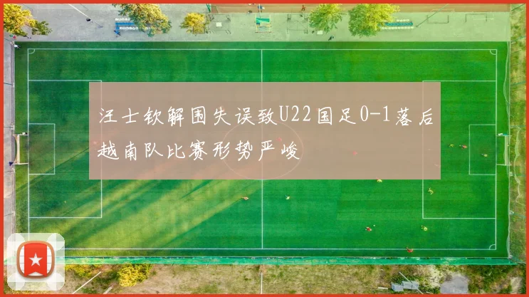 汪士钦解围失误致U22国足0-1落后越南队比赛形势严峻