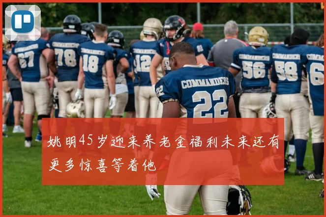 姚明45岁迎来养老金福利未来还有更多惊喜等着他