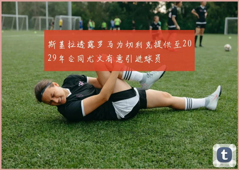 斯基拉透露罗马为切利克提供至2029年合同尤文有意引进球员