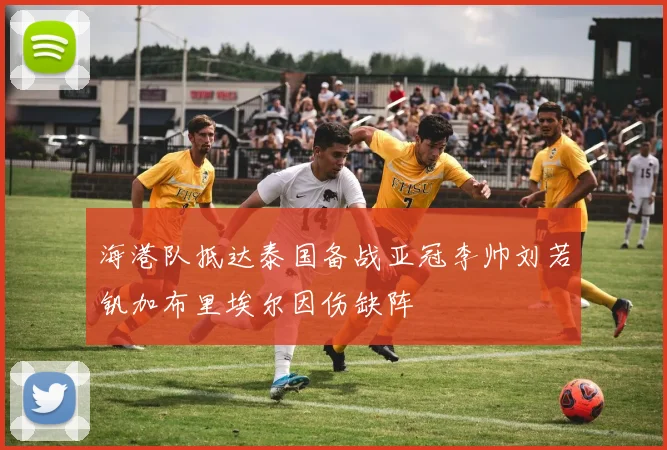 海港队抵达泰国备战亚冠李帅刘若钒加布里埃尔因伤缺阵