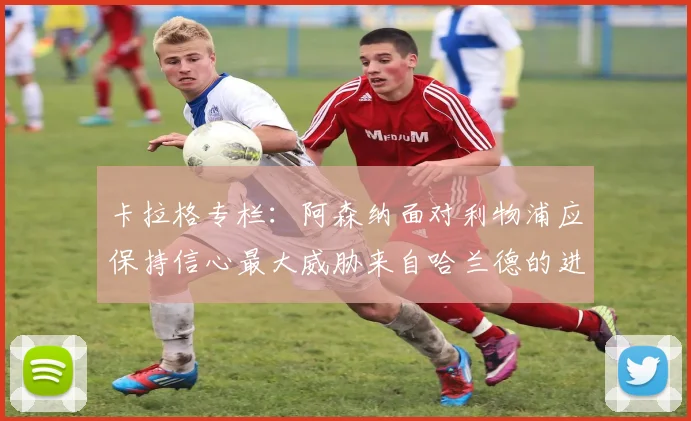 卡拉格专栏：阿森纳面对利物浦应保持信心最大威胁来自哈兰德的进攻能力